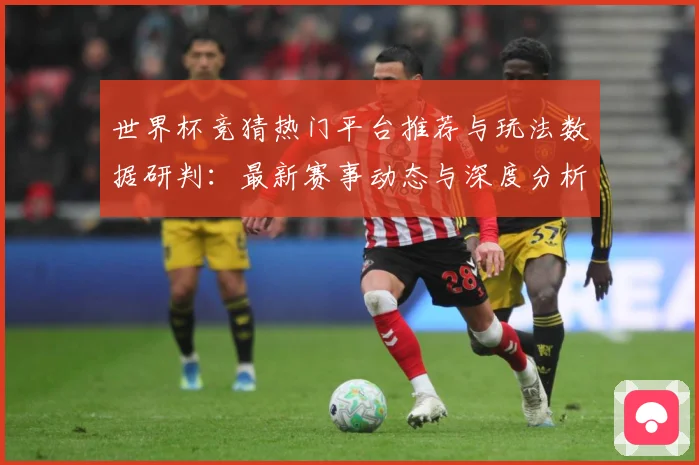 世界杯竞猜热门平台推荐与玩法数据研判：最新赛事动态与深度分析