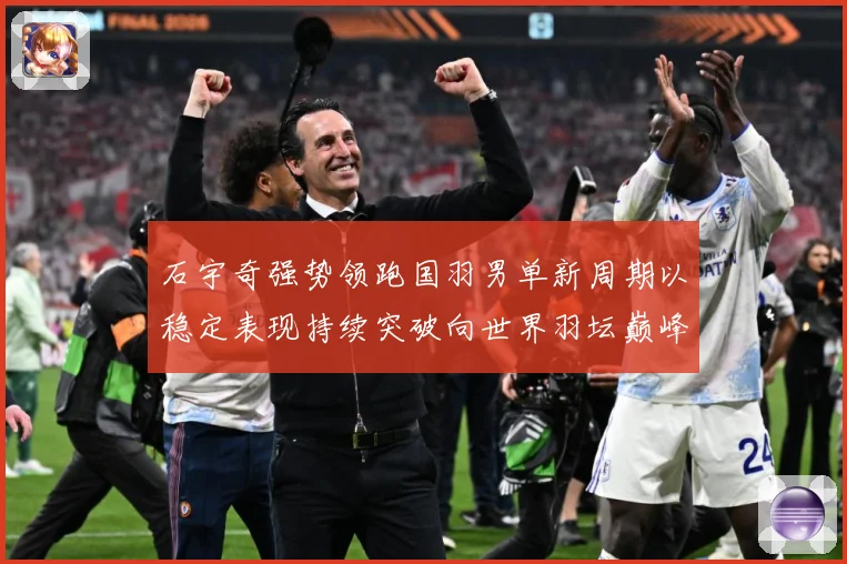 石宇奇强势领跑国羽男单新周期以稳定表现持续突破向世界羽坛巅峰发起更大挑战：最新赛事动态与深度分析