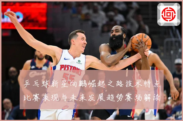 乒乓球新星向鹏崛起之路技术特点比赛表现与未来发展趋势赛场解读：最新赛事动态与深度分析