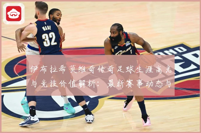 伊布拉希莫维奇传奇足球生涯高光与竞技价值解析：最新赛事动态与深度分析