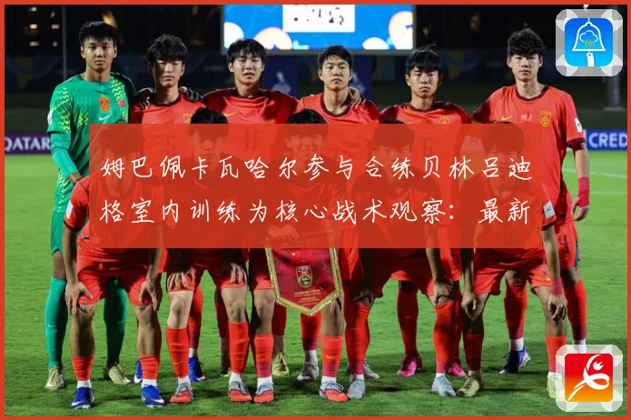 姆巴佩卡瓦哈尔参与合练贝林吕迪格室内训练为核心战术观察：最新赛事动态与深度分析