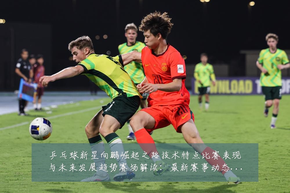 乒乓球新星向鹏崛起之路技术特点比赛表现与未来发展趋势赛场解读:最新赛事动态与深度分析