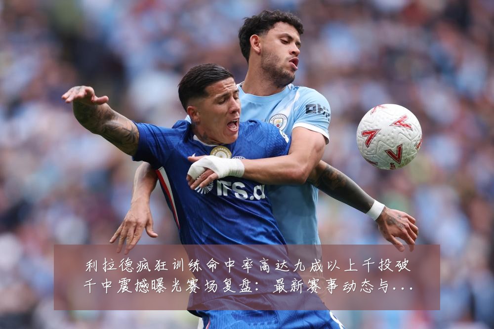 利拉德疯狂训练命中率高达九成以上千投破千中震撼曝光赛场复盘：最新赛事动态与深度分析